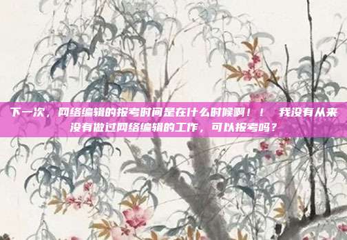 下一次，网络编辑的报考时间是在什么时候啊！！ 我没有从来没有做过网络编辑的工作，可以报考吗？