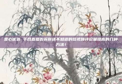 壹心优选 千合直播告诉你还不知道的短视频评论量提高的几种方法!