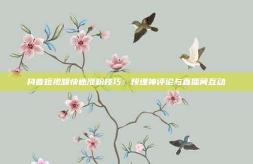 抖音短视频快速涨粉技巧：预埋神评论与直播间互动