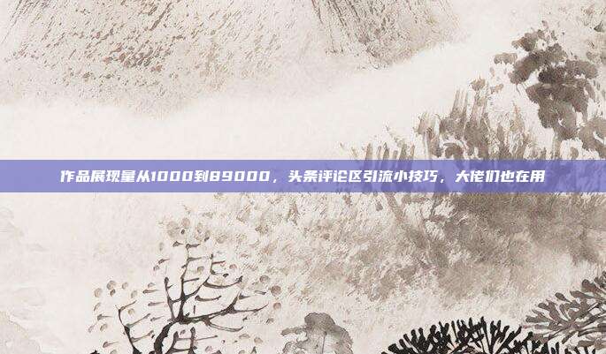 作品展现量从1000到89000，头条评论区引流小技巧，大佬们也在用
