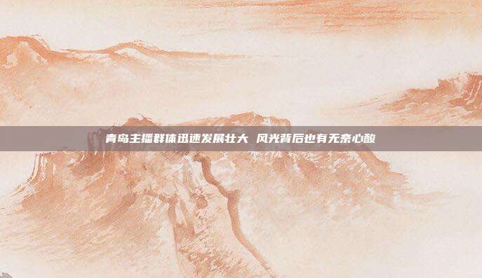 青岛主播群体迅速发展壮大 风光背后也有无奈心酸