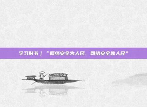 学习时节｜“网络安全为人民、网络安全靠人民”