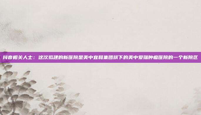抖音相关人士:这次拟建的新医院是美中宜和集团旗下的美中爱瑞肿瘤医院的一个新院区