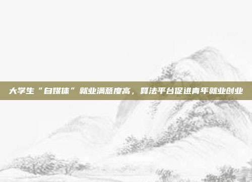 大学生“自媒体”就业满意度高,算法平台促进青年就业创业