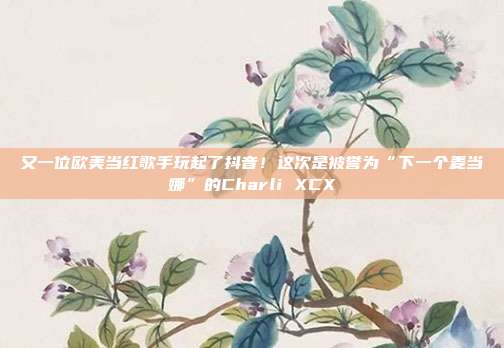 又一位欧美当红歌手玩起了抖音！这次是被誉为“下一个麦当娜”的Charli XCX