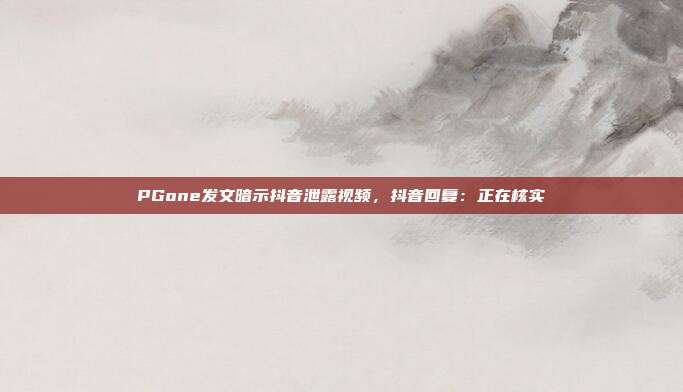 PGone发文暗示抖音泄露视频,抖音回复:正在核实