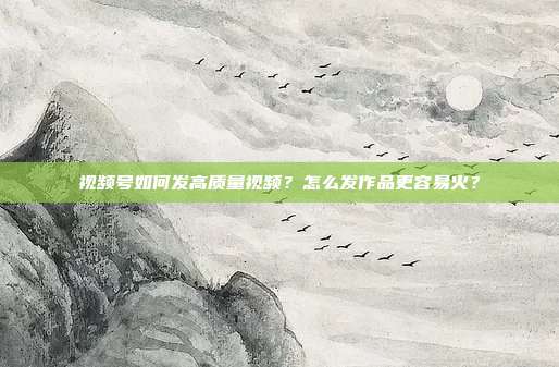 视频号如何发高质量视频?怎么发作品更容易火?