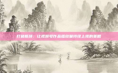 打破瓶颈：让视频号作品播放量持续上涨的策略