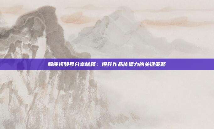 解锁视频号分享秘籍:提升作品传播力的关键策略