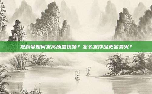 视频号如何发高质量视频？怎么发作品更容易火？