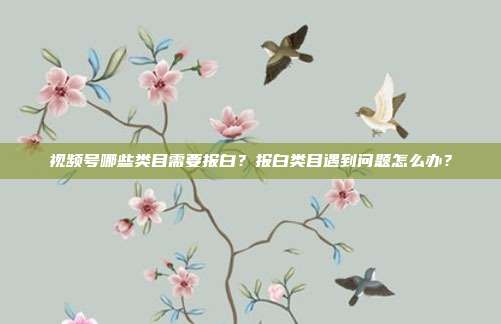 视频号哪些类目需要报白?报白类目遇到问题怎么办?