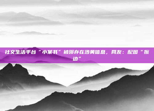 社交生活平台“小某书”被曝存在涉黄信息,网友:配图“擦边”