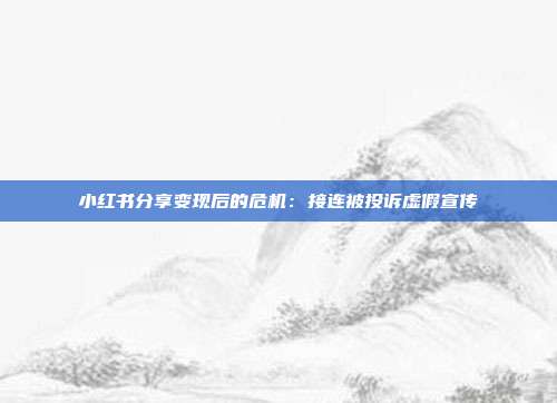 小红书分享变现后的危机:接连被投诉虚假宣传