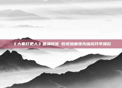 《大奉打更人》圆满收官 收视热度领先铸成开年爆款