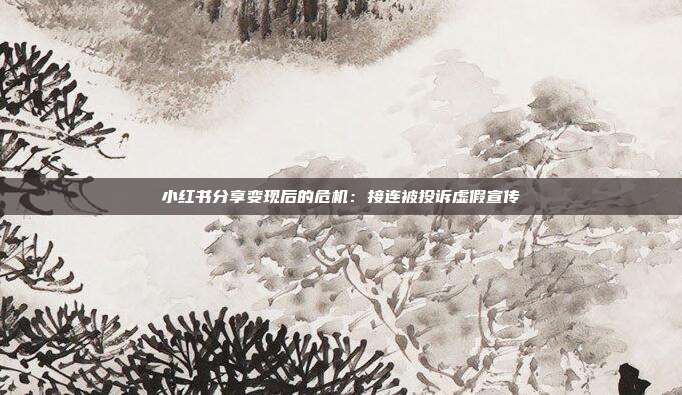 小红书分享变现后的危机:接连被投诉虚假宣传