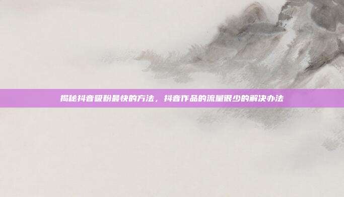 揭秘抖音吸粉最快的方法,抖音作品的流量很少的解决办法