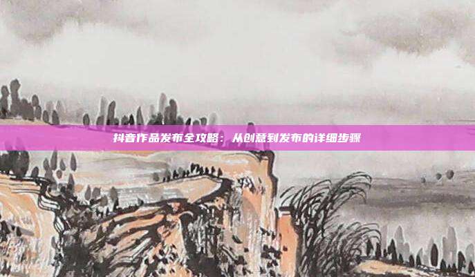 抖音作品发布全攻略:从创意到发布的详细步骤
