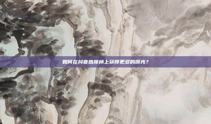 如何在抖音热搜榜上获得更多的曝光?