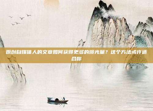 原创自媒体人的文章如何获得更多的曝光量?这个方法或许适合你