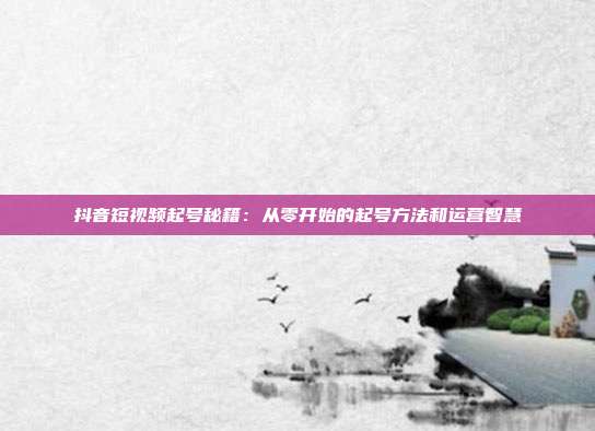 抖音短视频起号秘籍：从零开始的起号方法和运营智慧