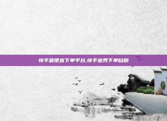 快手最便宜下单平台,快手业务下单自助
