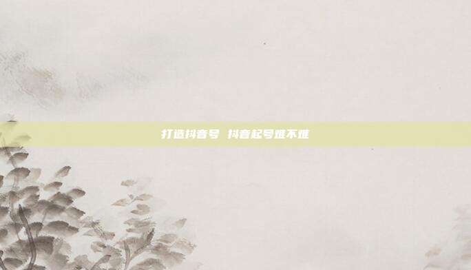 打造抖音号 抖音起号难不难