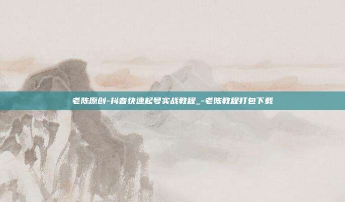 老陈原创-抖音快速起号实战教程_-老陈教程打包下载