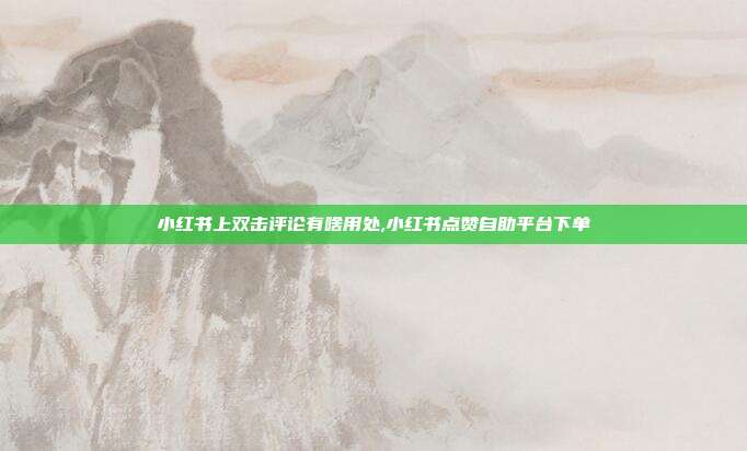 小红书上双击评论有啥用处,小红书点赞自助平台下单