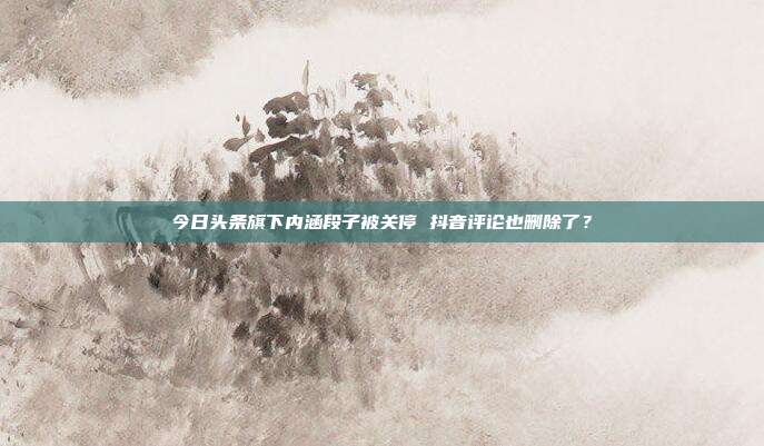 今日头条旗下内涵段子被关停 抖音评论也删除了？