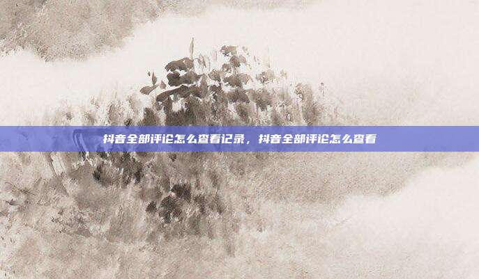抖音全部评论怎么查看记录，抖音全部评论怎么查看