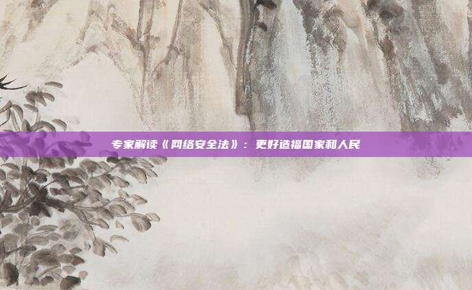 专家解读《网络安全法》:更好造福国家和人民