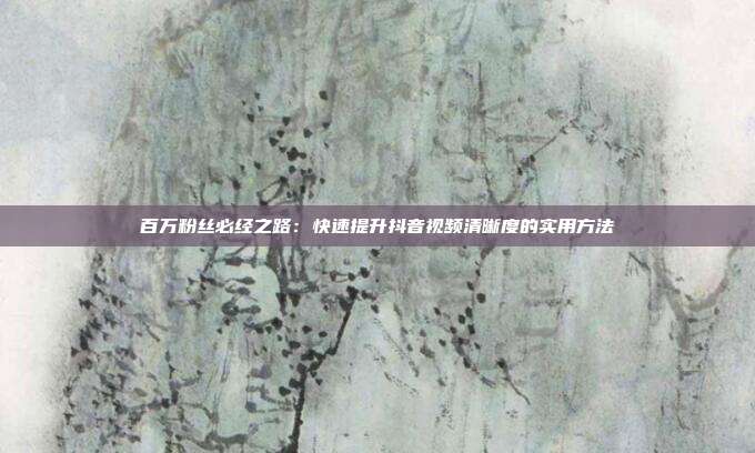 百万粉丝必经之路:快速提升抖音视频清晰度的实用方法