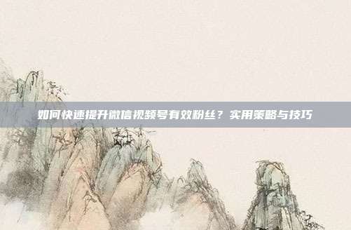 如何快速提升微信视频号有效粉丝?实用策略与技巧