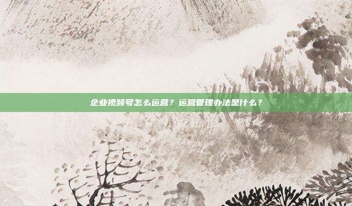 企业视频号怎么运营?运营管理办法是什么?