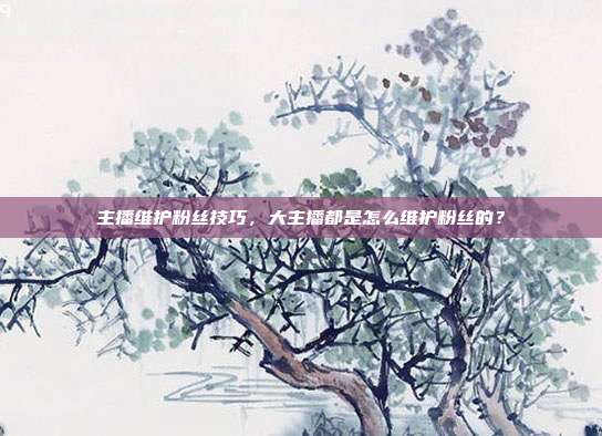 主播维护粉丝技巧,大主播都是怎么维护粉丝的?