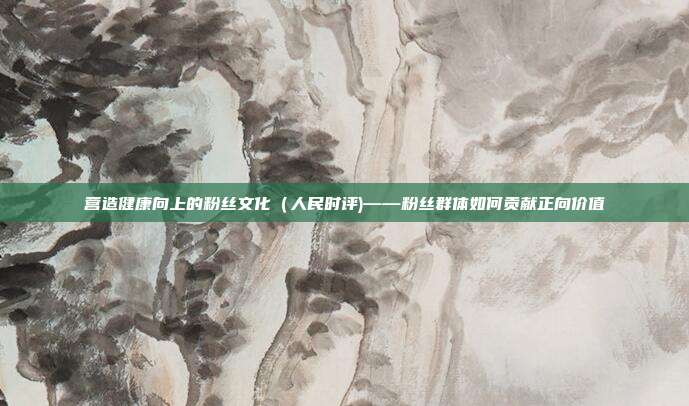营造健康向上的粉丝文化(人民时评)——粉丝群体如何贡献正向价值