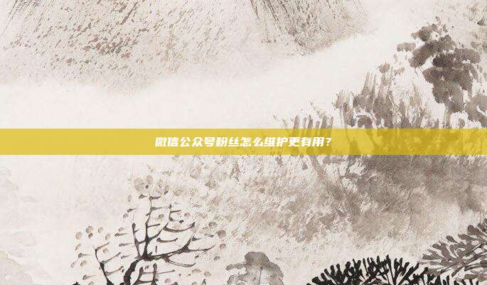 微信公众号粉丝怎么维护更有用？