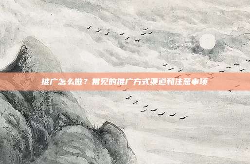 推广怎么做？常见的推广方式渠道和注意事项