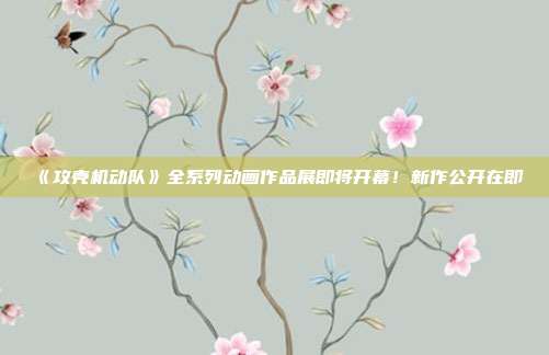 《攻壳机动队》全系列动画作品展即将开幕！新作公开在即