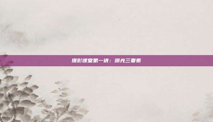 摄影课堂第一讲：曝光三要素