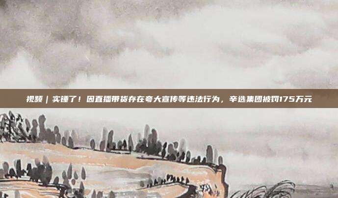 视频｜实锤了！因直播带货存在夸大宣传等违法行为，辛选集团被罚175万元