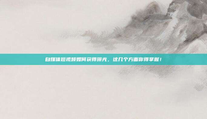 自媒体短视频如何获得曝光,这几个方面你得掌握!