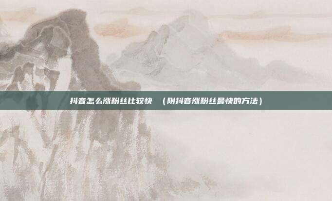 抖音怎么涨粉丝比较快 (附抖音涨粉丝最快的方法)