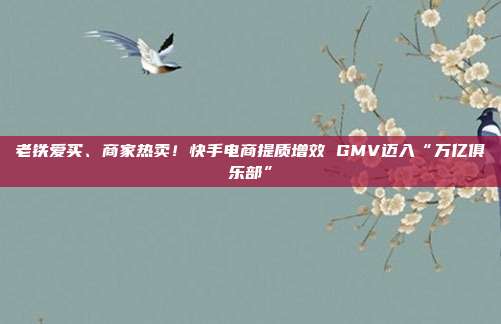 老铁爱买、商家热卖!快手电商提质增效 GMV迈入“万亿俱乐部”