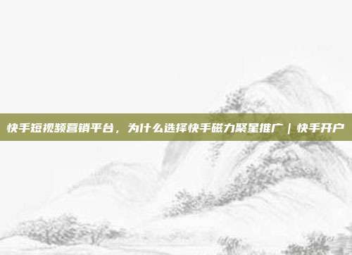 快手短视频营销平台,为什么选择快手磁力聚星推广|快手开户