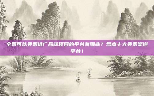 全网可以免费推广品牌项目的平台有哪些?盘点十大免费渠道平台!