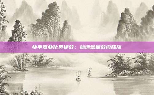 快手商业化再提效:加速增量效应释放