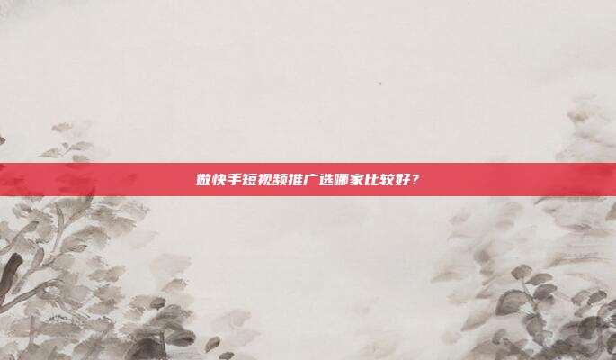 做快手短视频推广选哪家比较好？