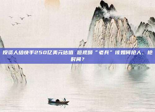 投资人给快手250亿美元估值 短视频“老兵”该如何抢人、抢时间?