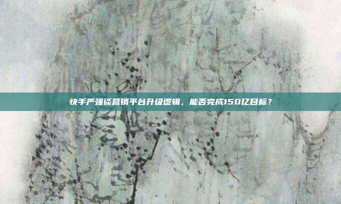 快手严强谈营销平台升级逻辑,能否完成150亿目标?